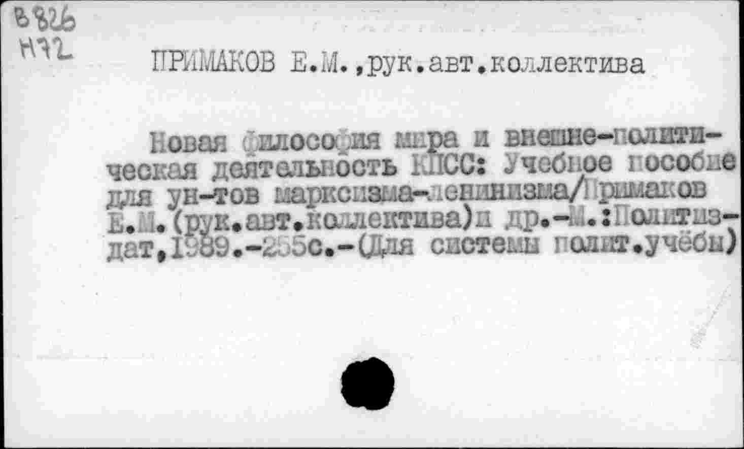 ﻿т.
ПРИМАКОВ Е.М.,рук.авт.коллектива
Новая I:илосо,д1Я мира и внешю-полити-ческая деятельность КПСС: Учебное гособие для ун-тов 1ларксизца-^ешшиз1ла/1 римаков Е»М* (рук.авт»калдеютива)д др.-М.:Политиз-дат,1И89.-^ос.-(Дая систеьш годит.учёбы)